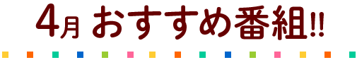 4月のおすすめ番組!!