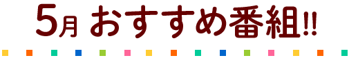5月のおすすめ番組!!
