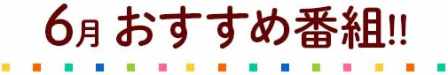 6月のおすすめ番組!!